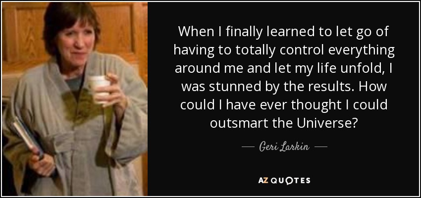 When I finally learned to let go of having to totally control everything around me and let my life unfold, I was stunned by the results. How could I have ever thought I could outsmart the Universe? - Geri Larkin