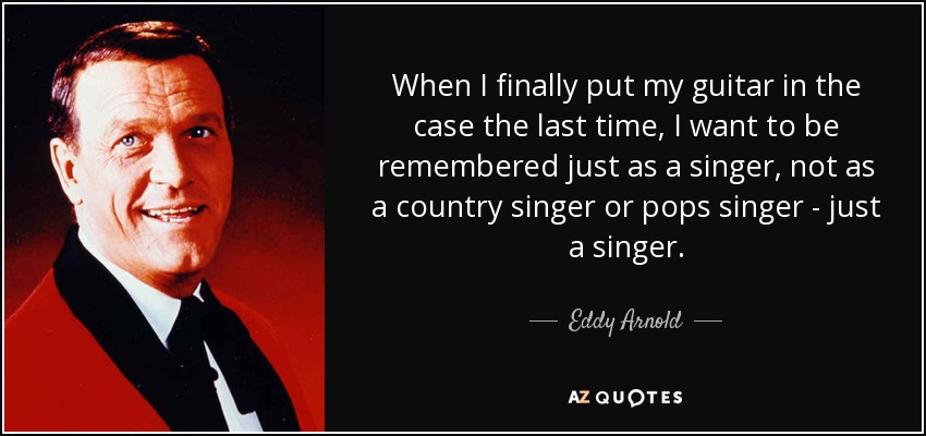 When I finally put my guitar in the case the last time, I want to be remembered just as a singer, not as a country singer or pops singer - just a singer. - Eddy Arnold