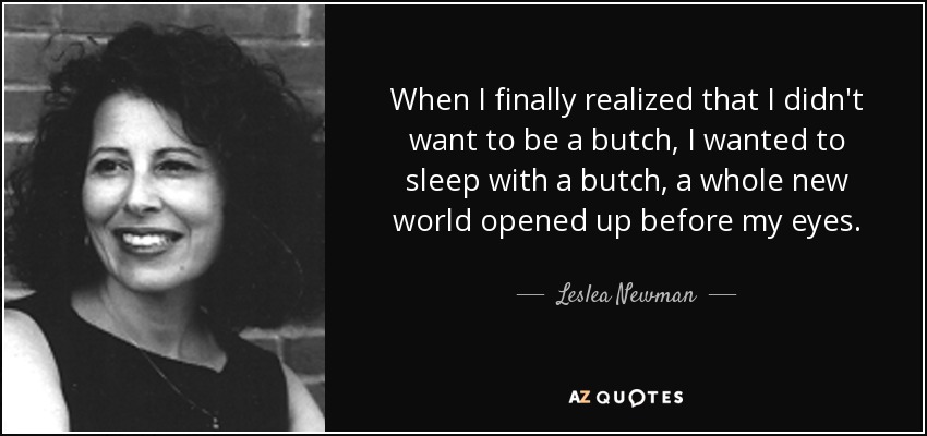 When I finally realized that I didn't want to be a butch, I wanted to sleep with a butch, a whole new world opened up before my eyes. - Leslea Newman