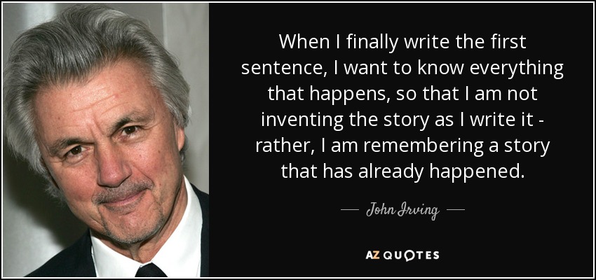 When I finally write the first sentence, I want to know everything that happens, so that I am not inventing the story as I write it - rather, I am remembering a story that has already happened. - John Irving