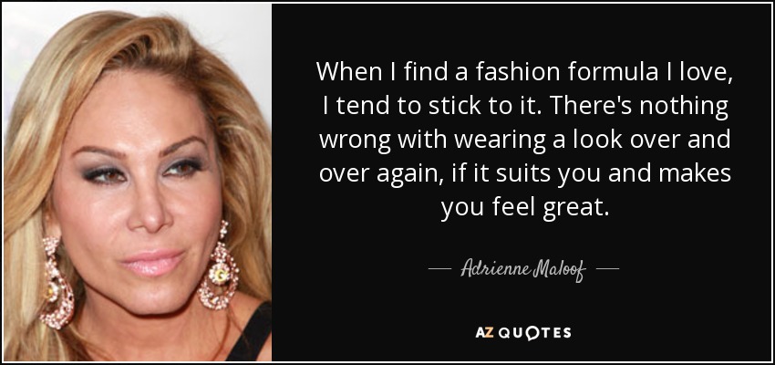 When I find a fashion formula I love, I tend to stick to it. There's nothing wrong with wearing a look over and over again, if it suits you and makes you feel great. - Adrienne Maloof