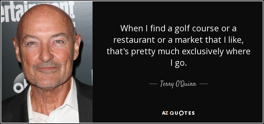 When I find a golf course or a restaurant or a market that I like, that's pretty much exclusively where I go. - Terry O'Quinn