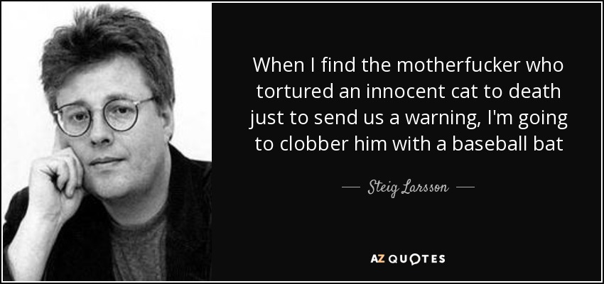 When I find the motherfucker who tortured an innocent cat to death just to send us a warning, I'm going to clobber him with a baseball bat - Steig Larsson