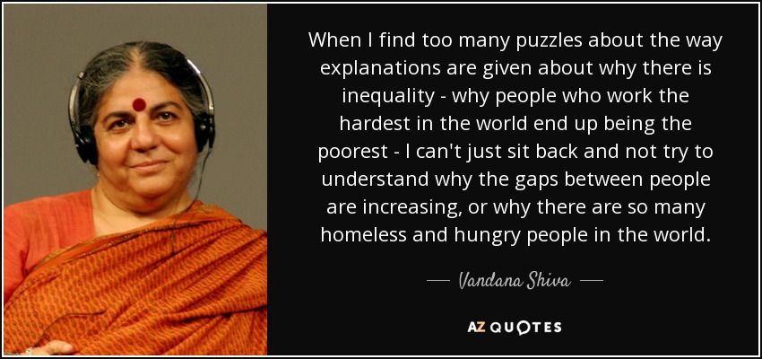 When I find too many puzzles about the way explanations are given about why there is inequality - why people who work the hardest in the world end up being the poorest - I can't just sit back and not try to understand why the gaps between people are increasing, or why there are so many homeless and hungry people in the world. - Vandana Shiva