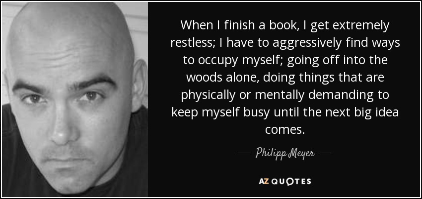 When I finish a book, I get extremely restless; I have to aggressively find ways to occupy myself; going off into the woods alone, doing things that are physically or mentally demanding to keep myself busy until the next big idea comes. - Philipp Meyer