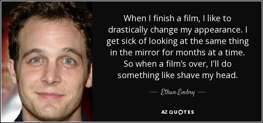 When I finish a film, I like to drastically change my appearance. I get sick of looking at the same thing in the mirror for months at a time. So when a film's over, I'll do something like shave my head. - Ethan Embry
