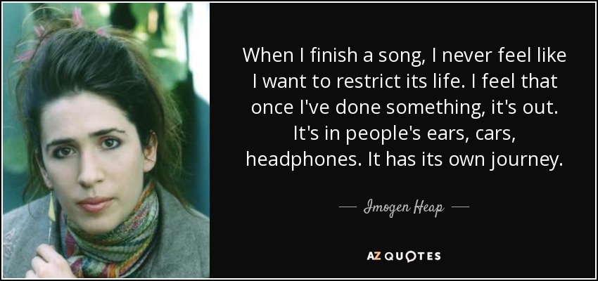 When I finish a song, I never feel like I want to restrict its life. I feel that once I've done something, it's out. It's in people's ears, cars, headphones. It has its own journey. - Imogen Heap