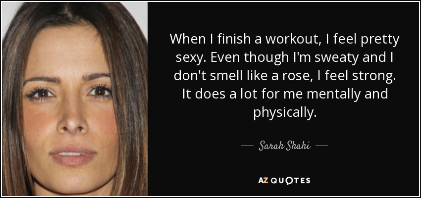 When I finish a workout, I feel pretty sexy. Even though I'm sweaty and I don't smell like a rose, I feel strong. It does a lot for me mentally and physically. - Sarah Shahi