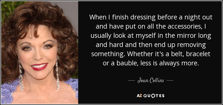 When I finish dressing before a night out and have put on all the accessories, I usually look at myself in the mirror long and hard and then end up removing something. Whether it's a belt, bracelet or a bauble, less is always more. - Joan Collins