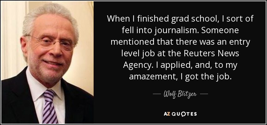 When I finished grad school, I sort of fell into journalism. Someone mentioned that there was an entry level job at the Reuters News Agency. I applied, and, to my amazement, I got the job. - Wolf Blitzer