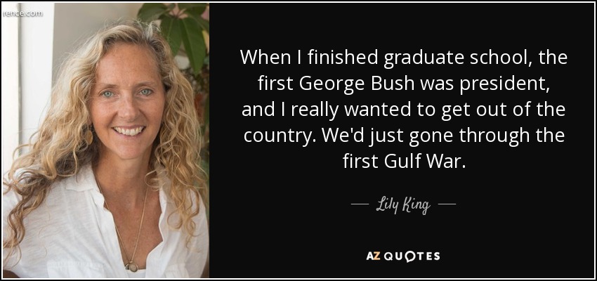 When I finished graduate school, the first George Bush was president, and I really wanted to get out of the country. We'd just gone through the first Gulf War. - Lily King