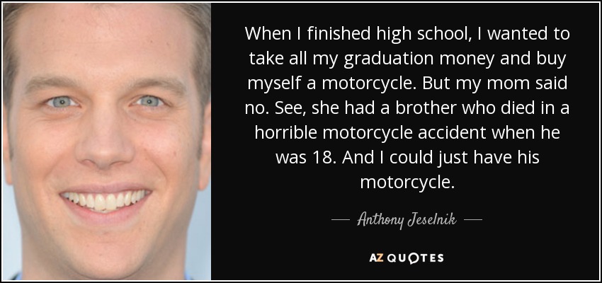 When I finished high school, I wanted to take all my graduation money and buy myself a motorcycle. But my mom said no. See, she had a brother who died in a horrible motorcycle accident when he was 18. And I could just have his motorcycle. - Anthony Jeselnik