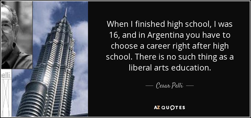 When I finished high school, I was 16, and in Argentina you have to choose a career right after high school. There is no such thing as a liberal arts education. - Cesar Pelli