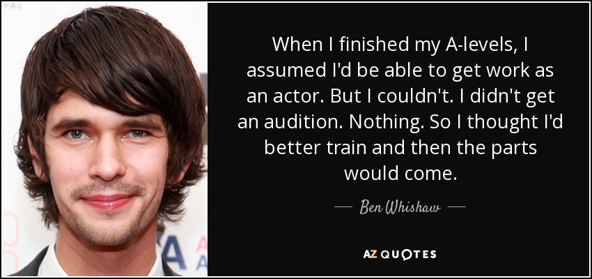 When I finished my A-levels, I assumed I'd be able to get work as an actor. But I couldn't. I didn't get an audition. Nothing. So I thought I'd better train and then the parts would come. - Ben Whishaw
