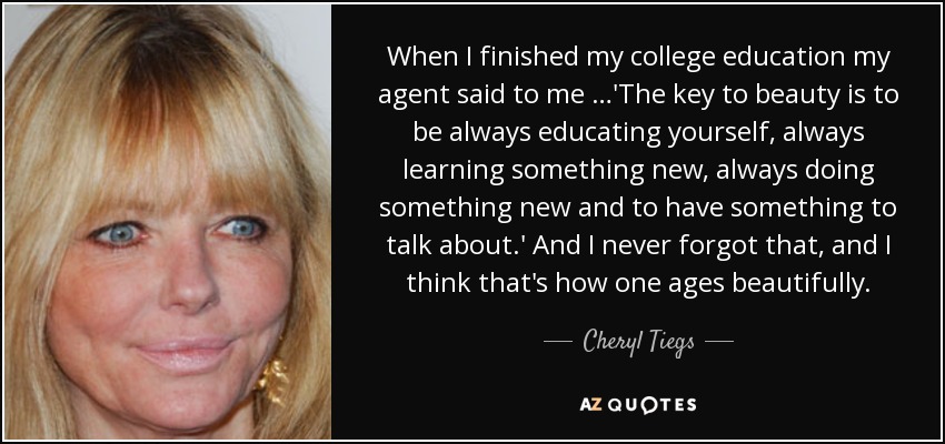 When I finished my college education my agent said to me …'The key to beauty is to be always educating yourself, always learning something new, always doing something new and to have something to talk about.' And I never forgot that, and I think that's how one ages beautifully. - Cheryl Tiegs
