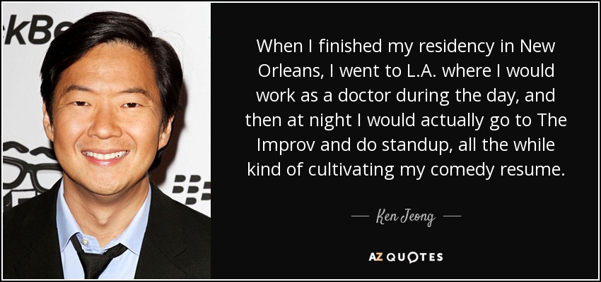 When I finished my residency in New Orleans, I went to L.A. where I would work as a doctor during the day, and then at night I would actually go to The Improv and do standup, all the while kind of cultivating my comedy resume. - Ken Jeong