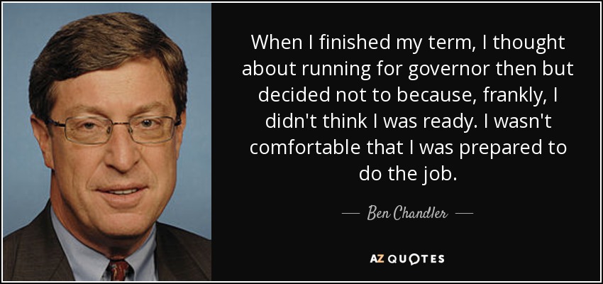 When I finished my term, I thought about running for governor then but decided not to because, frankly, I didn't think I was ready. I wasn't comfortable that I was prepared to do the job. - Ben Chandler