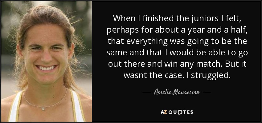 When I finished the juniors I felt, perhaps for about a year and a half, that everything was going to be the same and that I would be able to go out there and win any match. But it wasnt the case. I struggled. - Amelie Mauresmo