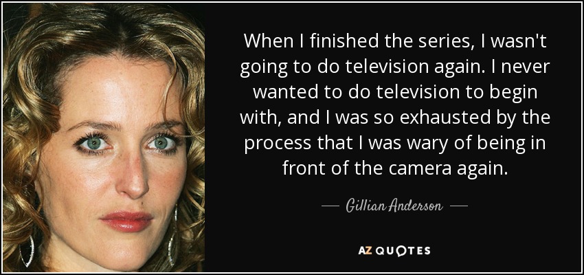 When I finished the series, I wasn't going to do television again. I never wanted to do television to begin with, and I was so exhausted by the process that I was wary of being in front of the camera again. - Gillian Anderson