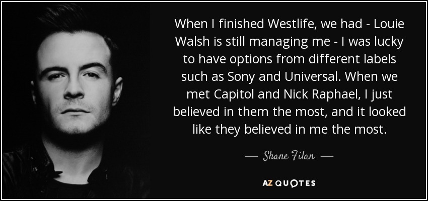 When I finished Westlife, we had - Louie Walsh is still managing me - I was lucky to have options from different labels such as Sony and Universal. When we met Capitol and Nick Raphael, I just believed in them the most, and it looked like they believed in me the most. - Shane Filan