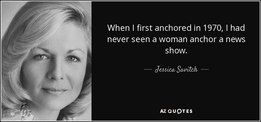 When I first anchored in 1970, I had never seen a woman anchor a news show. - Jessica Savitch