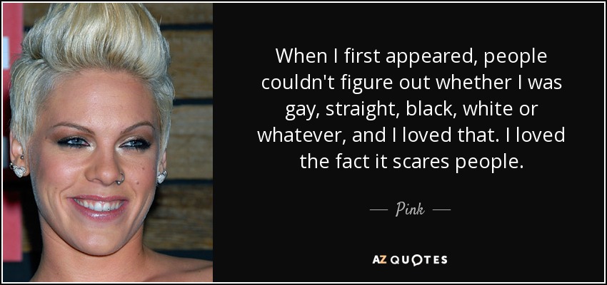 When I first appeared, people couldn't figure out whether I was gay, straight, black, white or whatever, and I loved that. I loved the fact it scares people. - Pink