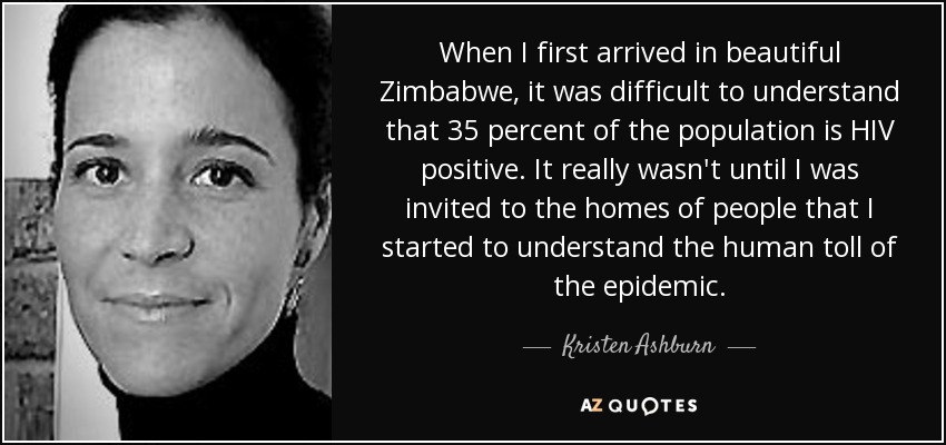 When I first arrived in beautiful Zimbabwe, it was difficult to understand that 35 percent of the population is HIV positive. It really wasn't until I was invited to the homes of people that I started to understand the human toll of the epidemic. - Kristen Ashburn