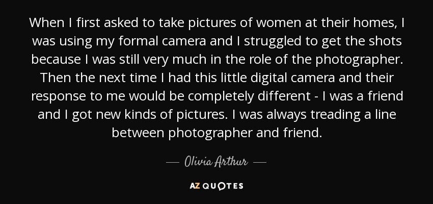 When I first asked to take pictures of women at their homes, I was using my formal camera and I struggled to get the shots because I was still very much in the role of the photographer. Then the next time I had this little digital camera and their response to me would be completely different - I was a friend and I got new kinds of pictures. I was always treading a line between photographer and friend. - Olivia Arthur