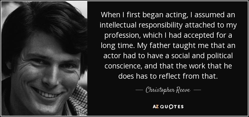 When I first began acting, I assumed an intellectual responsibility attached to my profession, which I had accepted for a long time. My father taught me that an actor had to have a social and political conscience, and that the work that he does has to reflect from that. - Christopher Reeve