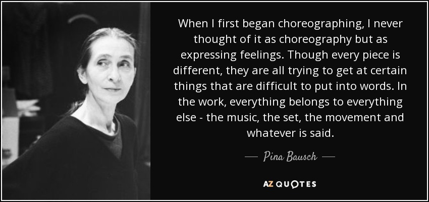When I first began choreographing, I never thought of it as choreography but as expressing feelings. Though every piece is different, they are all trying to get at certain things that are difficult to put into words. In the work, everything belongs to everything else - the music, the set, the movement and whatever is said. - Pina Bausch