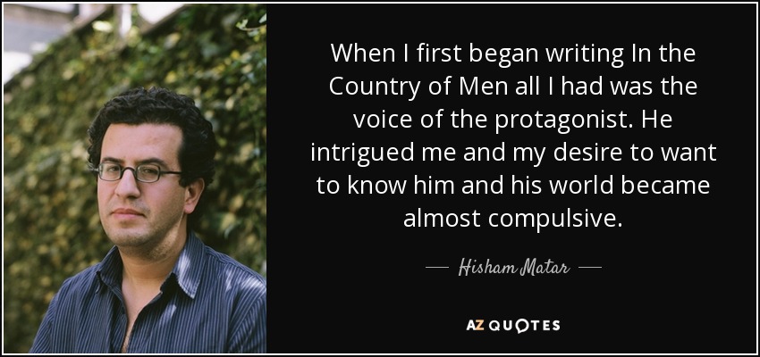 When I first began writing In the Country of Men all I had was the voice of the protagonist. He intrigued me and my desire to want to know him and his world became almost compulsive. - Hisham Matar