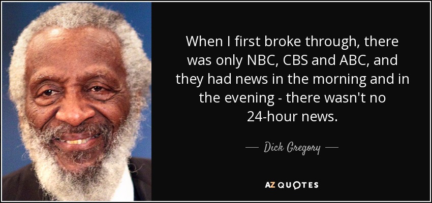 When I first broke through, there was only NBC, CBS and ABC, and they had news in the morning and in the evening - there wasn't no 24-hour news. - Dick Gregory