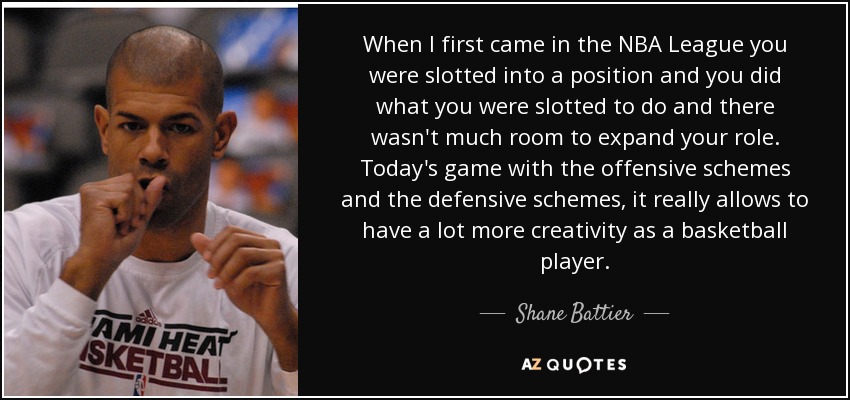 When I first came in the NBA League you were slotted into a position and you did what you were slotted to do and there wasn't much room to expand your role. Today's game with the offensive schemes and the defensive schemes, it really allows to have a lot more creativity as a basketball player. - Shane Battier