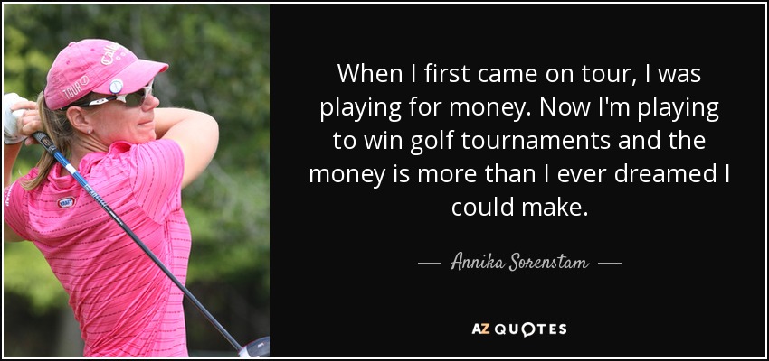 When I first came on tour, I was playing for money. Now I'm playing to win golf tournaments and the money is more than I ever dreamed I could make. - Annika Sorenstam