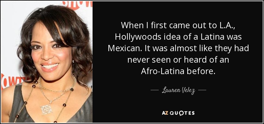 When I first came out to L.A., Hollywoods idea of a Latina was Mexican. It was almost like they had never seen or heard of an Afro-Latina before. - Lauren Velez