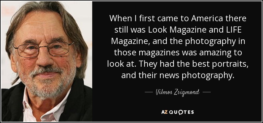 When I first came to America there still was Look Magazine and LIFE Magazine, and the photography in those magazines was amazing to look at. They had the best portraits, and their news photography. - Vilmos Zsigmond