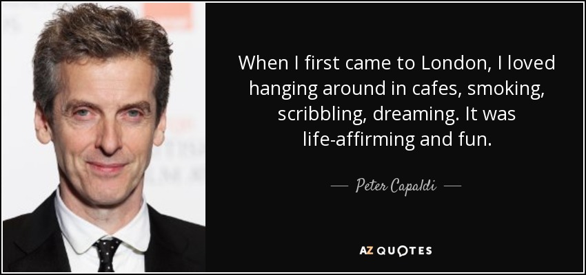 When I first came to London, I loved hanging around in cafes, smoking, scribbling, dreaming. It was life-affirming and fun. - Peter Capaldi
