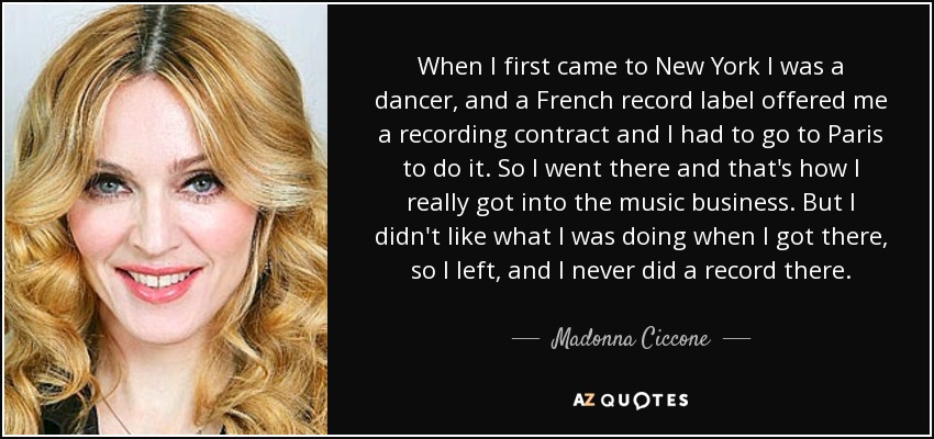 When I first came to New York I was a dancer, and a French record label offered me a recording contract and I had to go to Paris to do it. So I went there and that's how I really got into the music business. But I didn't like what I was doing when I got there, so I left, and I never did a record there. - Madonna Ciccone