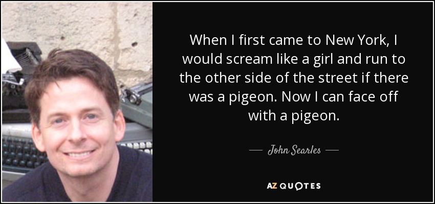 When I first came to New York, I would scream like a girl and run to the other side of the street if there was a pigeon. Now I can face off with a pigeon. - John Searles