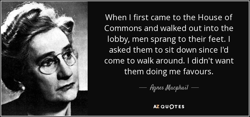 When I first came to the House of Commons and walked out into the lobby, men sprang to their feet. I asked them to sit down since I'd come to walk around. I didn't want them doing me favours. - Agnes Macphail