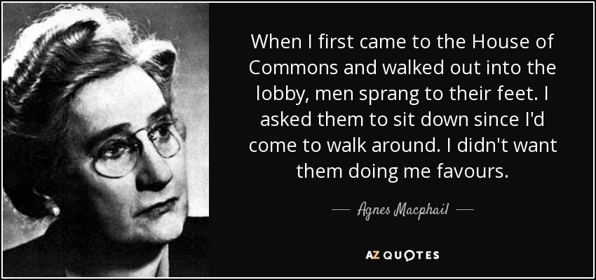 When I first came to the House of Commons and walked out into the lobby, men sprang to their feet. I asked them to sit down since I'd come to walk around. I didn't want them doing me favours. - Agnes Macphail