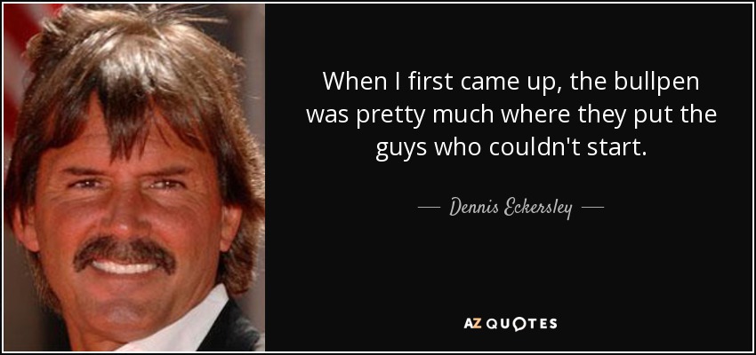 When I first came up, the bullpen was pretty much where they put the guys who couldn't start. - Dennis Eckersley