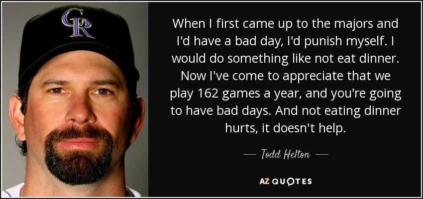 When I first came up to the majors and I'd have a bad day, I'd punish myself. I would do something like not eat dinner. Now I've come to appreciate that we play 162 games a year, and you're going to have bad days. And not eating dinner hurts, it doesn't help. - Todd Helton