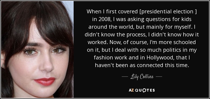 When I first covered [presidential election ] in 2008, I was asking questions for kids around the world, but mainly for myself. I didn't know the process, I didn't know how it worked. Now, of course, I'm more schooled on it, but I deal with so much politics in my fashion work and in Hollywood, that I haven't been as connected this time. - Lily Collins