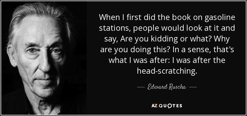 When I first did the book on gasoline stations, people would look at it and say, Are you kidding or what? Why are you doing this? In a sense, that's what I was after: I was after the head-scratching. - Edward Ruscha