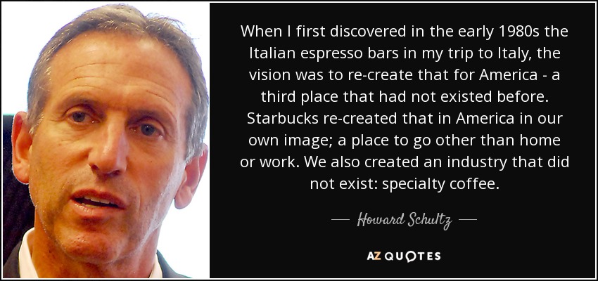 When I first discovered in the early 1980s the Italian espresso bars in my trip to Italy, the vision was to re-create that for America - a third place that had not existed before. Starbucks re-created that in America in our own image; a place to go other than home or work. We also created an industry that did not exist: specialty coffee. - Howard Schultz