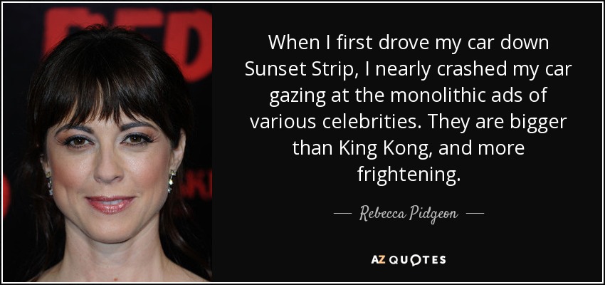 When I first drove my car down Sunset Strip, I nearly crashed my car gazing at the monolithic ads of various celebrities. They are bigger than King Kong, and more frightening. - Rebecca Pidgeon