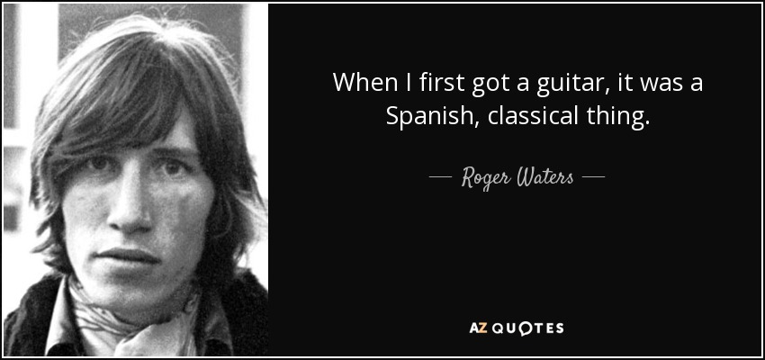 When I first got a guitar, it was a Spanish, classical thing. - Roger Waters