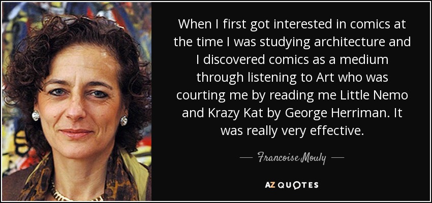 When I first got interested in comics at the time I was studying architecture and I discovered comics as a medium through listening to Art who was courting me by reading me Little Nemo and Krazy Kat by George Herriman. It was really very effective. - Francoise Mouly