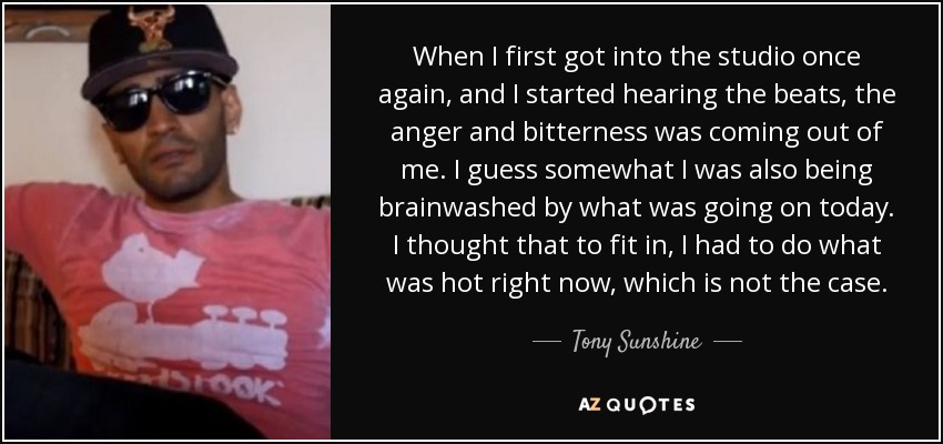 When I first got into the studio once again, and I started hearing the beats, the anger and bitterness was coming out of me. I guess somewhat I was also being brainwashed by what was going on today. I thought that to fit in, I had to do what was hot right now, which is not the case. - Tony Sunshine